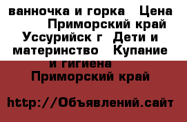 ванночка и горка › Цена ­ 500 - Приморский край, Уссурийск г. Дети и материнство » Купание и гигиена   . Приморский край